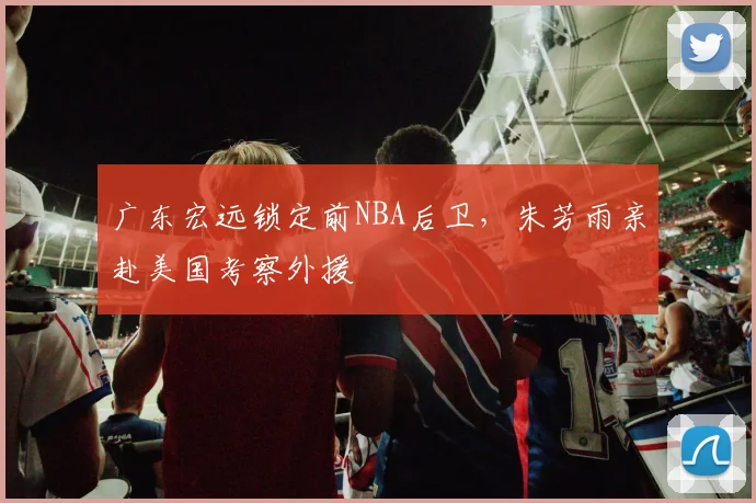 广东宏远锁定前NBA后卫,朱芳雨亲赴美国考察外援