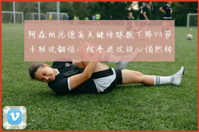 阿森纳厄德高关键传球数下降vs萨卡助攻翻倍,枪手进攻核心悄然转移