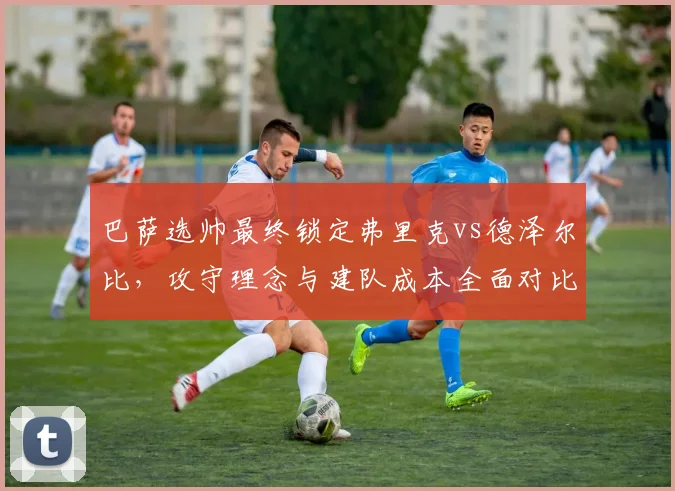 巴萨选帅最终锁定弗里克vs德泽尔比,攻守理念与建队成本全面对比