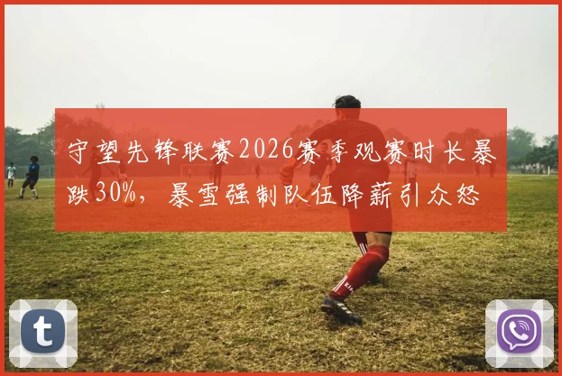 守望先锋联赛2026赛季观赛时长暴跌30%，暴雪强制队伍降薪引众怒