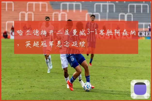 哈兰德梅开二度曼城3-1客胜阿森纳，英超冠军悬念延续
