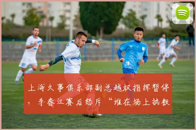 上海久事俱乐部副总越权指挥暂停,李春江赛后怒斥“谁在场上执教”